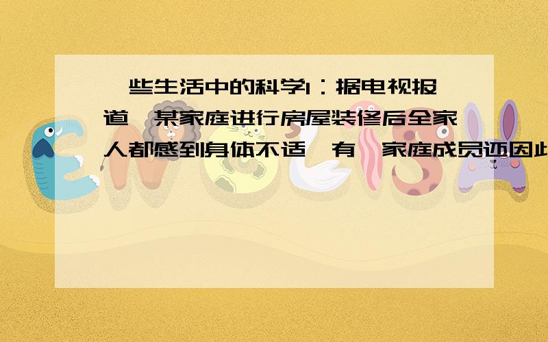 一些生活中的科学1：据电视报道,某家庭进行房屋装修后全家人都感到身体不适,有一家庭成员还因此患病死亡,请你依据科学的原理,向消费者协会报告这一情况2：再买衣服时,很多包装上都建