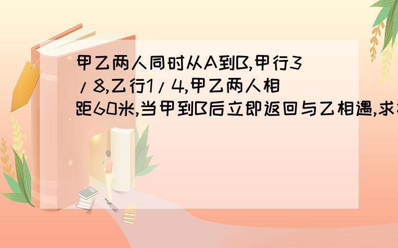 甲乙两人同时从A到B,甲行3/8,乙行1/4,甲乙两人相距60米,当甲到B后立即返回与乙相遇,求相遇点离B多少