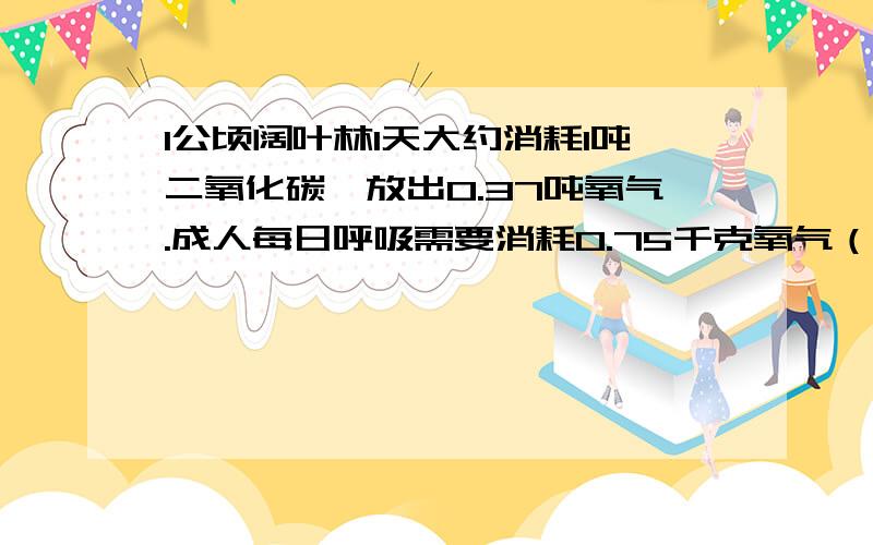 1公顷阔叶林1天大约消耗1吨二氧化碳,放出0.37吨氧气.成人每日呼吸需要消耗0.75千克氧气（1）1公顷阔叶林1天放出的氧气能满足多少人1天的氧气需要?（2）1个人大约需要多大面积的阔叶林就