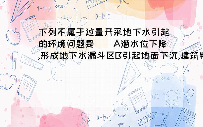 下列不属于过量开采地下水引起的环境问题是（）A潜水位下降,形成地下水漏斗区B引起地面下沉,建筑物塌陷C干旱,半干旱地区灌溉造成土壤盐渍化D沿海地区海水入侵,地下水质变坏