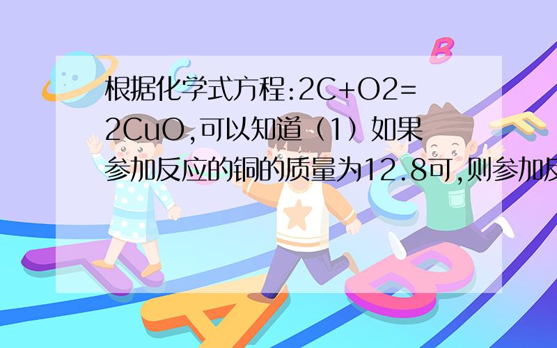 根据化学式方程:2C+O2=2CuO,可以知道（1）如果参加反应的铜的质量为12.8可,则参加反应的氧气的质量为＿＿,生成的氧化铜的质量为＿＿（2）如果反应生成的氧化铜的质量为32克,则参加反应的