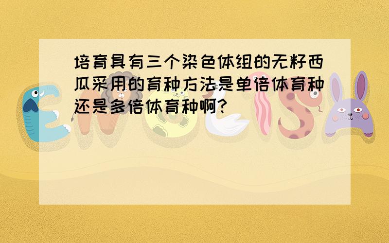 培育具有三个染色体组的无籽西瓜采用的育种方法是单倍体育种还是多倍体育种啊?