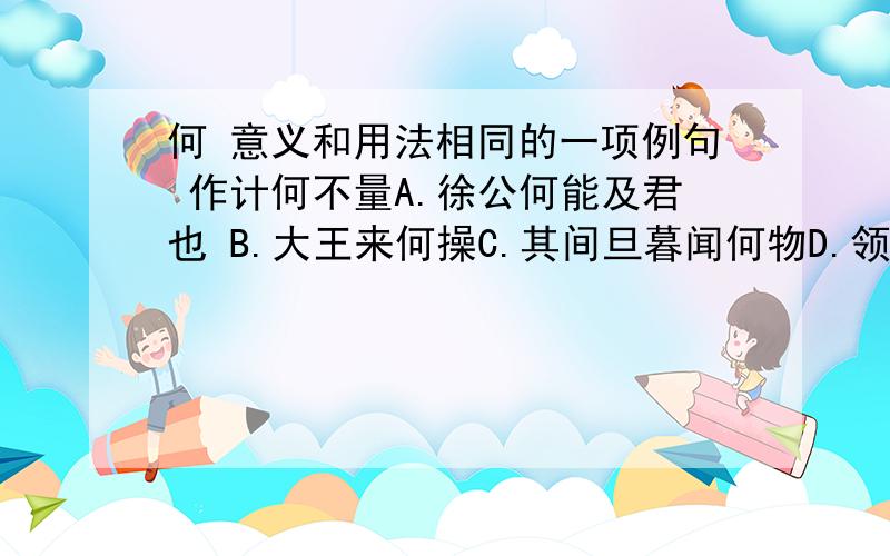 何 意义和用法相同的一项例句 作计何不量A.徐公何能及君也 B.大王来何操C.其间旦暮闻何物D.领国之民不加少,寡人之民不加多,何也都加点 何加点字意义和用法相同的一项