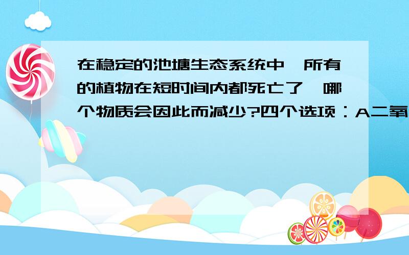 在稳定的池塘生态系统中,所有的植物在短时间内都死亡了,哪个物质会因此而减少?四个选项：A二氧化碳B硝酸盐C磷酸盐D氧