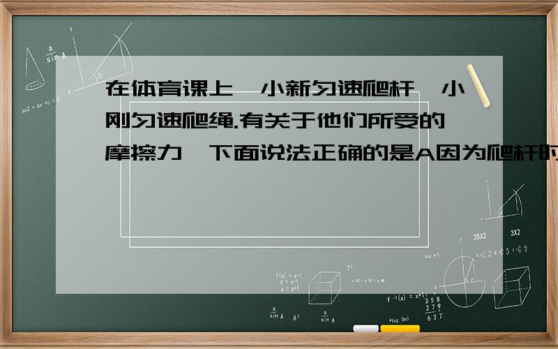 在体育课上,小新匀速爬杆,小刚匀速爬绳.有关于他们所受的摩擦力,下面说法正确的是A因为爬杆时手握杆的压力大,所以小新所受的摩擦力大B因为绳子粗糙,所以香港受到的摩擦力大C他们俩手