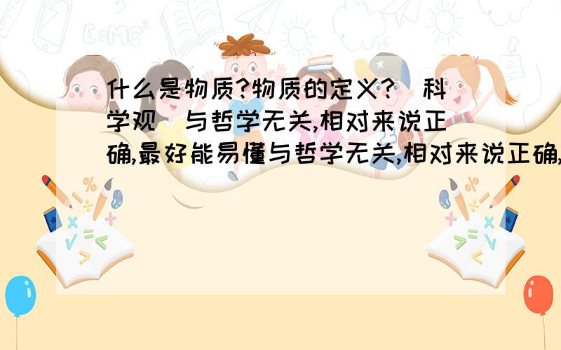 什么是物质?物质的定义?（科学观）与哲学无关,相对来说正确,最好能易懂与哲学无关,相对来说正确,最好能易懂（详细些,不要一个网址）