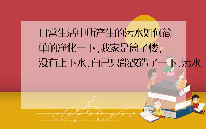 日常生活中所产生的污水如何简单的净化一下,我家是筒子楼,没有上下水,自己只能改造了一下.污水（只是刷牙洗脸之类的,不刷碗）储存在一个100升的储水桶内,水满后通过自吸泵排到公共厨