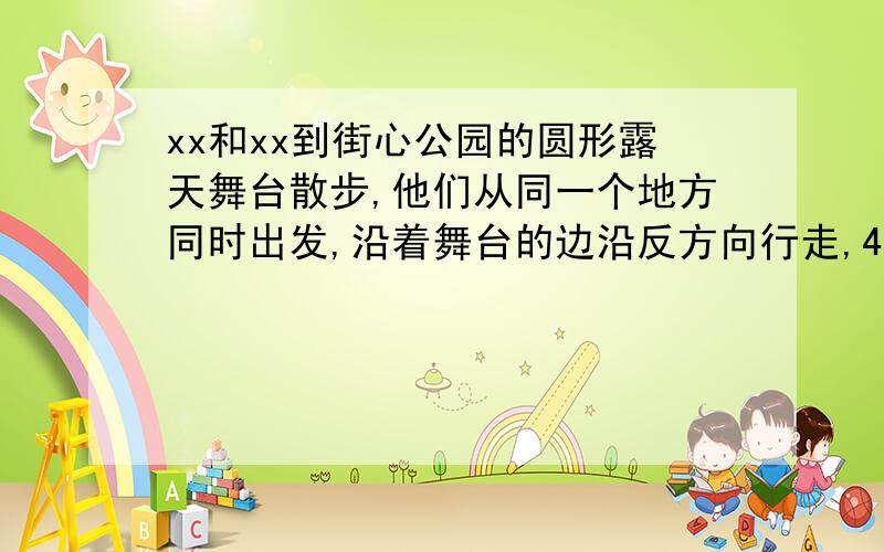 xx和xx到街心公园的圆形露天舞台散步,他们从同一个地方同时出发,沿着舞台的边沿反方向行走,4分钟后相遇.xx每分钟走75米,xx每分钟走82米.1.这个圆形露天舞台的周长是多少米?2.这个圆形露天