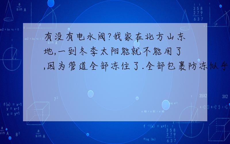 有没有电水阀?我家在北方山东地,一到冬季太阳能就不能用了,因为管道全部冻住了.全部包裹防冻似乎是不可能的,因为管道全部贴墙安装的,包裹似乎困难,再者穿墙的怎么包裹.冬季我现在的