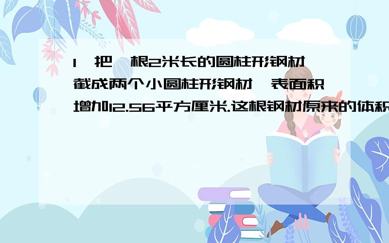 1、把一根2米长的圆柱形钢材截成两个小圆柱形钢材,表面积增加12.56平方厘米.这根钢材原来的体积是（ ）立方厘米.2、圆柱的侧面展开是一张长方形纸展开宽是7厘米,长是12.56厘米的长方形纸