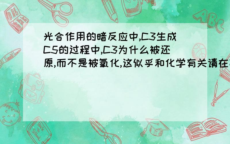 光合作用的暗反应中,C3生成C5的过程中,C3为什么被还原,而不是被氧化,这似乎和化学有关请在高中知识范围内给予解答