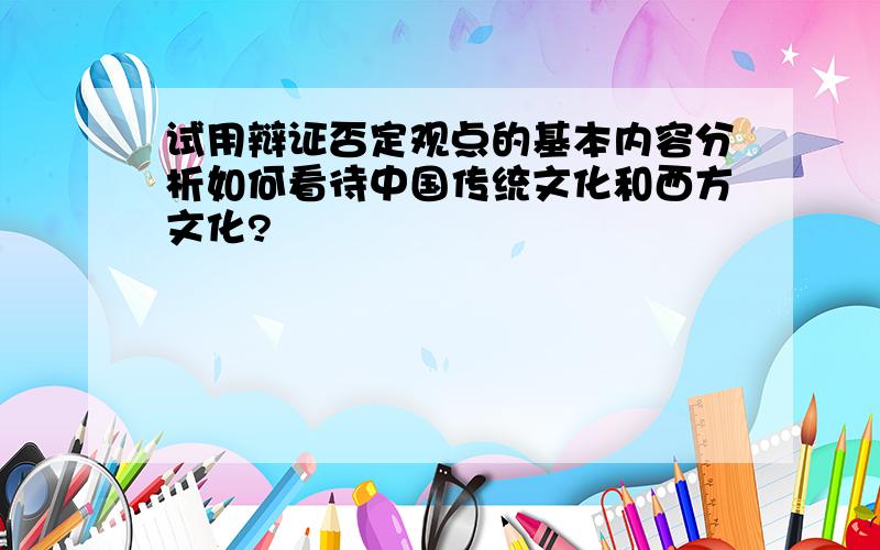 试用辩证否定观点的基本内容分析如何看待中国传统文化和西方文化?