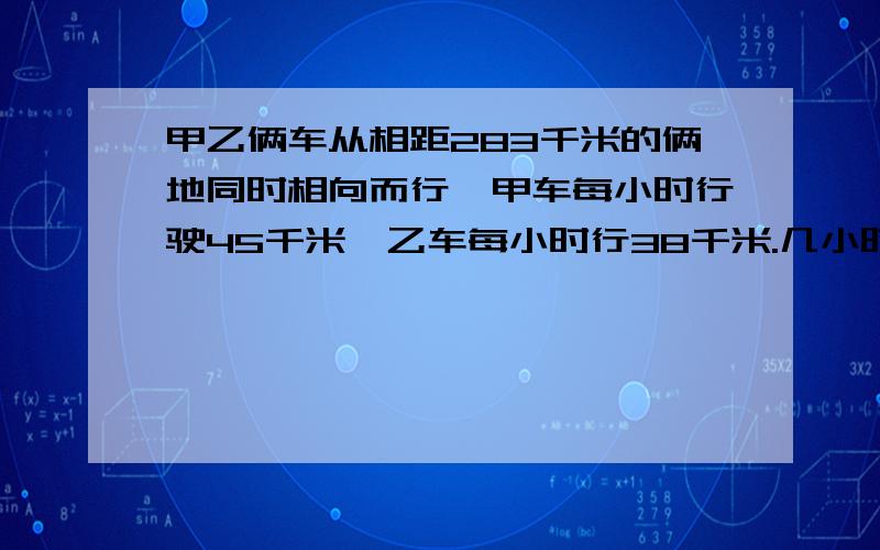 甲乙俩车从相距283千米的俩地同时相向而行,甲车每小时行驶45千米,乙车每小时行38千米.几小时后俩车相距34千米?