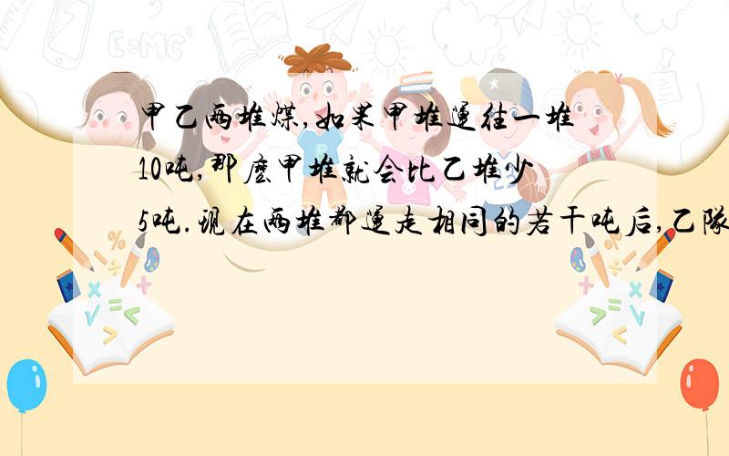 甲乙两堆煤,如果甲堆运往一堆10吨,那麽甲堆就会比乙堆少5吨.现在两堆都运走相同的若干吨后,乙队剩下的是甲队剩下的二十分之十七.这时甲堆剩下的煤是多少吨?