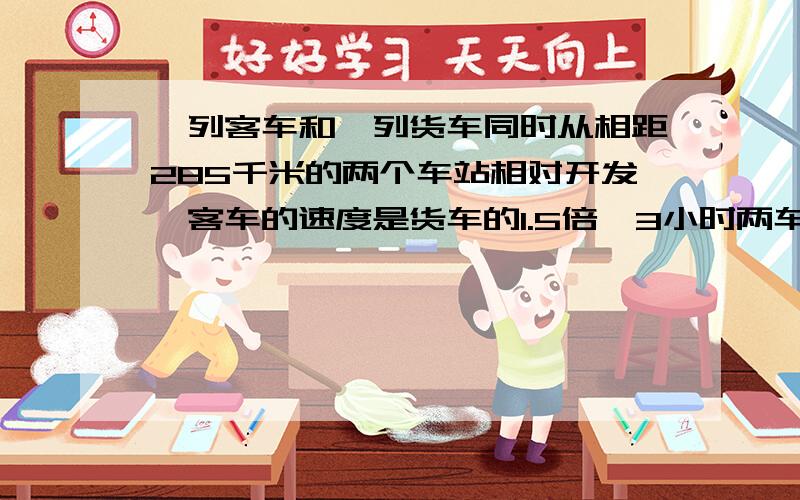 一列客车和一列货车同时从相距285千米的两个车站相对开发,客车的速度是货车的1.5倍,3小时两车相遇,客车