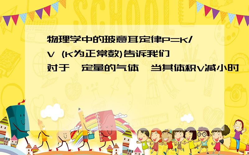 物理学中的玻意耳定律P=K/V (K为正常数)告诉我们,对于一定量的气体,当其体积V减小时,其压强P将增大.比如将大体积的气体压入钢瓶,它的体积减小了,但气压也跟着增大了.但是,如果将一些用可