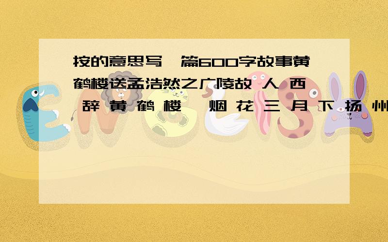 按的意思写一篇600字故事黄鹤楼送孟浩然之广陵故 人 西 辞 黄 鹤 楼 ,烟 花 三 月 下 扬 州 .孤 帆 远 影 碧 空 尽 ,唯 见 长 江 天 际 流 .1;在诗中选两个场景,根据所选场景合理想象,故事要具