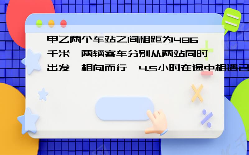 甲乙两个车站之间相距为486千米,两辆客车分别从两站同时出发,相向而行,4.5小时在途中相遇已知第一辆客车的速度是第二辆客车的1.5倍.两辆客车平均每小时各行多少千米