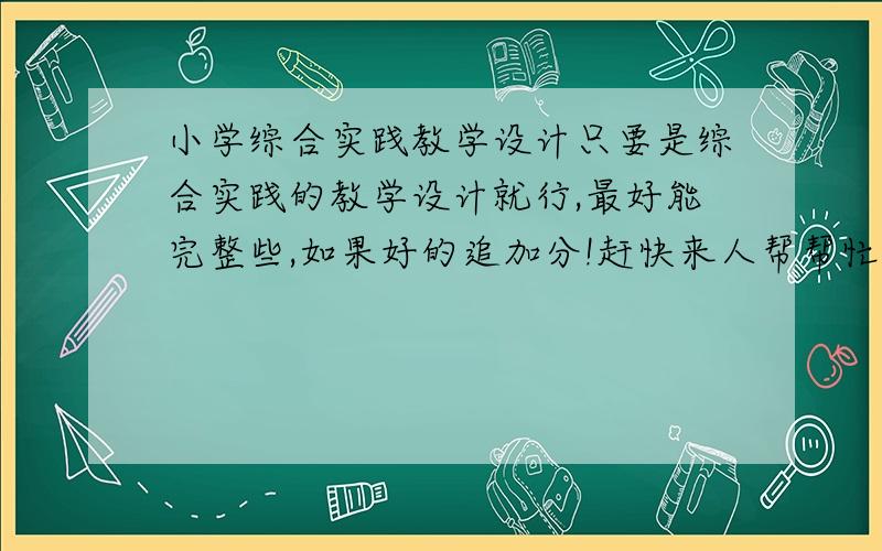 小学综合实践教学设计只要是综合实践的教学设计就行,最好能完整些,如果好的追加分!赶快来人帮帮忙啊