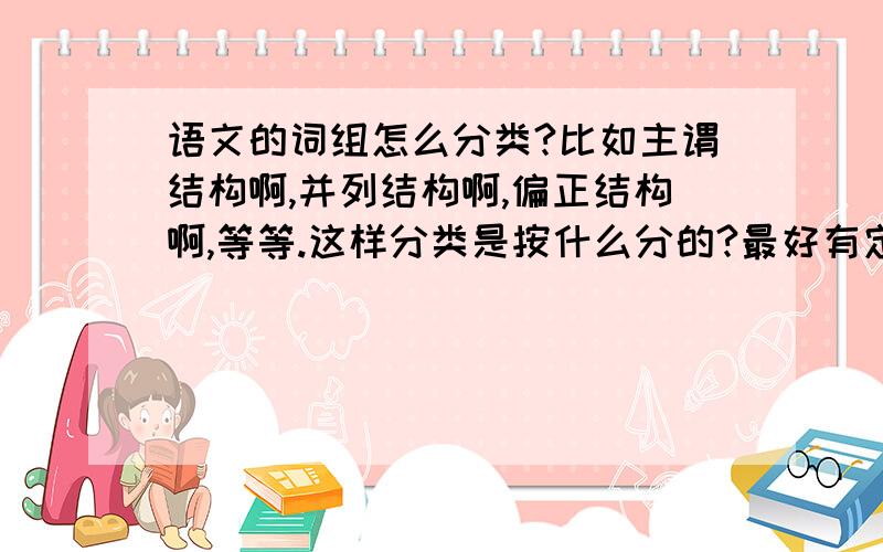 语文的词组怎么分类?比如主谓结构啊,并列结构啊,偏正结构啊,等等.这样分类是按什么分的?最好有定义和举例!