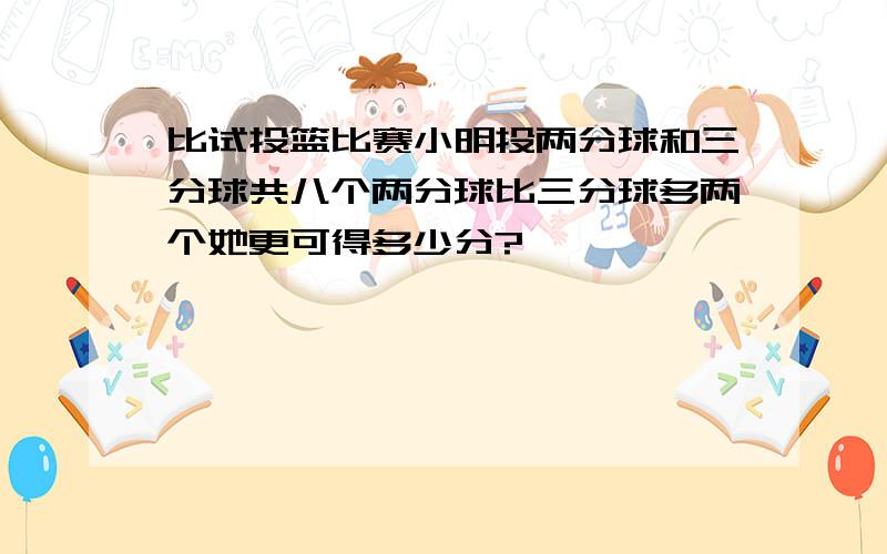 比试投篮比赛小明投两分球和三分球共八个两分球比三分球多两个她更可得多少分?