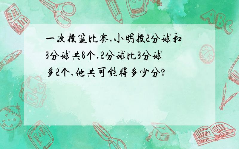 一次投篮比赛,小明投2分球和3分球共8个,2分球比3分球多2个,他共可能得多少分?