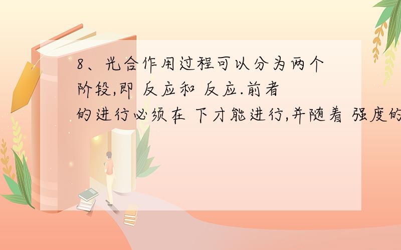 8、光合作用过程可以分为两个阶段,即 反应和 反应.前者的进行必须在 下才能进行,并随着 强度的增加而增强,后者有光、无光都可以进行.暗反应需要光反应提供 和 ,在较弱光照下生长的植物