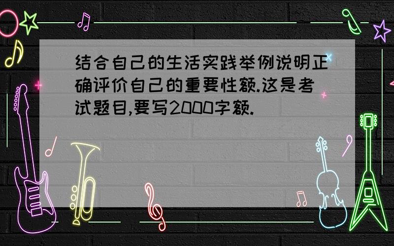 结合自己的生活实践举例说明正确评价自己的重要性额.这是考试题目,要写2000字额.