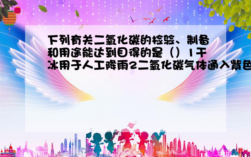 下列有关二氧化碳的检验、制备和用途能达到目得的是（）1干冰用于人工降雨2二氧化碳气体通入紫色石蕊试液中,溶液变蓝3用块状石灰石和稀硫酸制备大量二氧化碳4将燃着的木条伸入集气