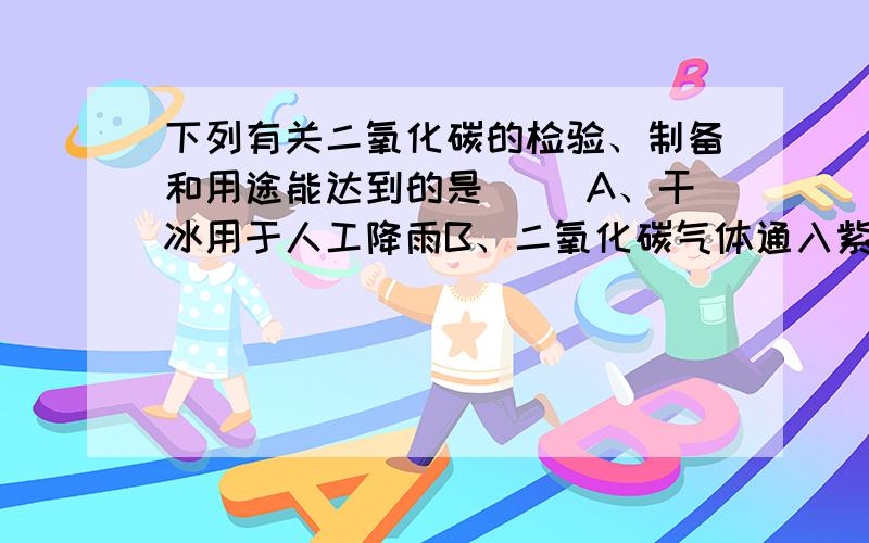 下列有关二氧化碳的检验、制备和用途能达到的是（ ）A、干冰用于人工降雨B、二氧化碳气体通入紫色石蕊试液C、用块状石灰石和稀硫酸迅速制备大量二氧化碳D、将燃着的木条伸入集气瓶,