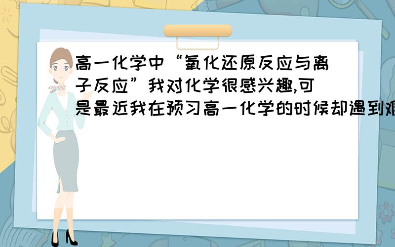 高一化学中“氧化还原反应与离子反应”我对化学很感兴趣,可是最近我在预习高一化学的时候却遇到难题了!氧化还原反应与离子反应是我的难题!如1：氧化性还原性强弱的判断.2：氧化还原