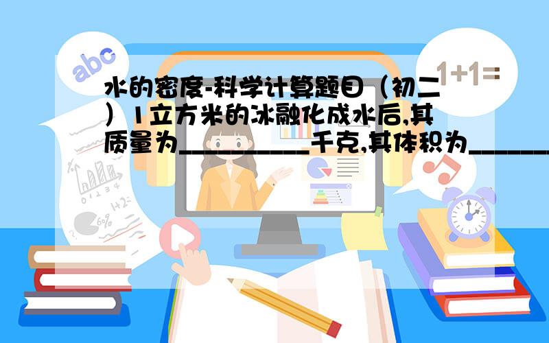 水的密度-科学计算题目（初二）1立方米的冰融化成水后,其质量为__________千克,其体积为_____________立方米.某容器盛有密度为0.8*10的立方 千克/米的立方 的某种液体,如将此容器中的液体倒掉1/