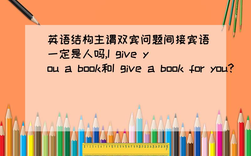 英语结构主谓双宾问题间接宾语一定是人吗,I give you a book和I give a book for you?