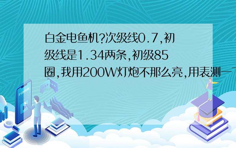 白金电鱼机?次级线0.7,初级线是1.34两条,初级85圈,我用200W灯炮不那么亮,用表测一下电压为160V,不带灯电压为203V,请问大虾们这样的电压能行吗?要到多少电压才何是?（铁心长16CM宽1.6CM厚2.2CM）