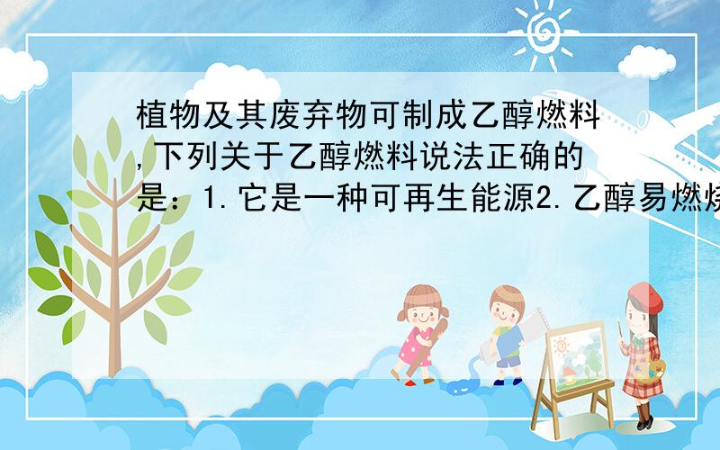 植物及其废弃物可制成乙醇燃料,下列关于乙醇燃料说法正确的是：1.它是一种可再生能源2.乙醇易燃烧,污染小,掺在汽油中,节约成本3.乙醇能在实验室内作燃料4.粮食作物是做乙醇的重要材料