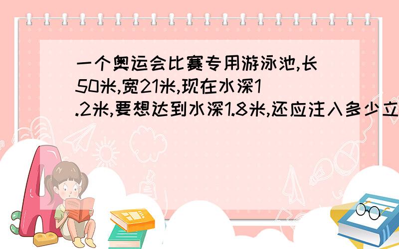 一个奥运会比赛专用游泳池,长50米,宽21米,现在水深1.2米,要想达到水深1.8米,还应注入多少立方米的水?