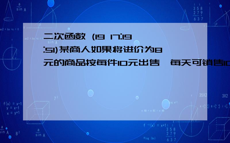 二次函数 (19 17:19:51)某商人如果将进价为8元的商品按每件10元出售,每天可销售100件,现采用提高售价,减少进货量的办法增加利润.已知这种商品每涨价1元,其销售量就要减少10件,问它将售出价