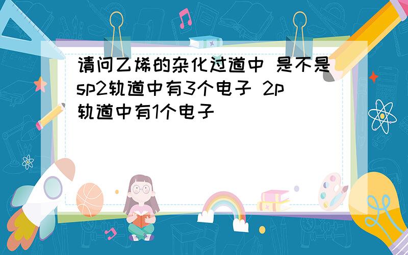 请问乙烯的杂化过道中 是不是sp2轨道中有3个电子 2p轨道中有1个电子