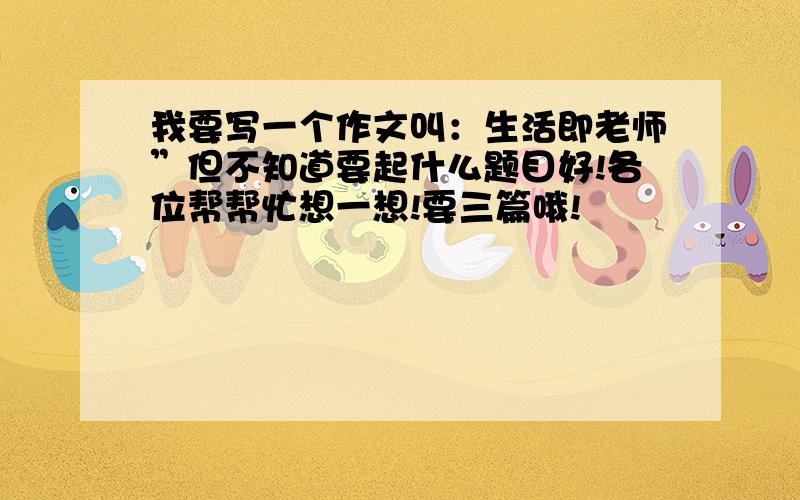 我要写一个作文叫：生活即老师”但不知道要起什么题目好!各位帮帮忙想一想!要三篇哦!