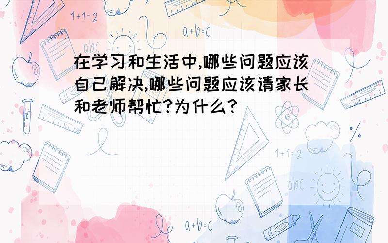 在学习和生活中,哪些问题应该自己解决,哪些问题应该请家长和老师帮忙?为什么?