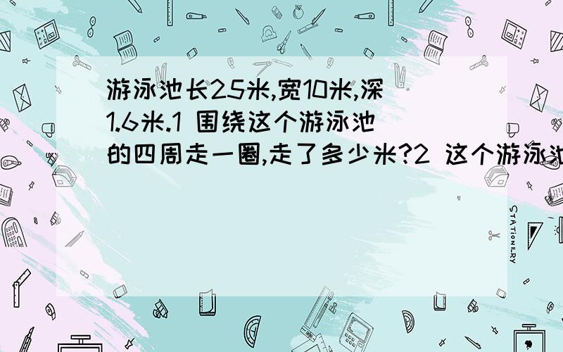 游泳池长25米,宽10米,深1.6米.1 围绕这个游泳池的四周走一圈,走了多少米?2 这个游泳池的占地面积是?