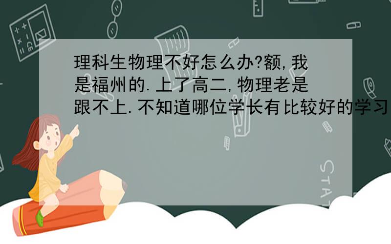 理科生物理不好怎么办?额,我是福州的.上了高二,物理老是跟不上.不知道哪位学长有比较好的学习方法.供我借鉴一下.我也尝试着去弄过错题本但是好像成效不大.