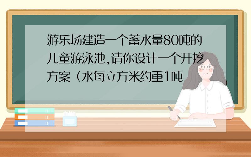 游乐场建造一个蓄水量80吨的儿童游泳池,请你设计一个开挖方案（水每立方米约重1吨