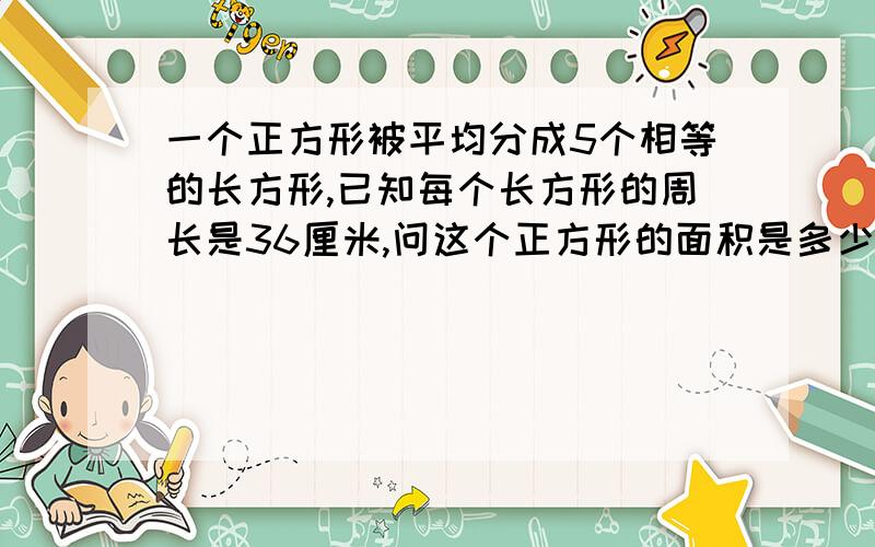 一个正方形被平均分成5个相等的长方形,已知每个长方形的周长是36厘米,问这个正方形的面积是多少平方厘米?