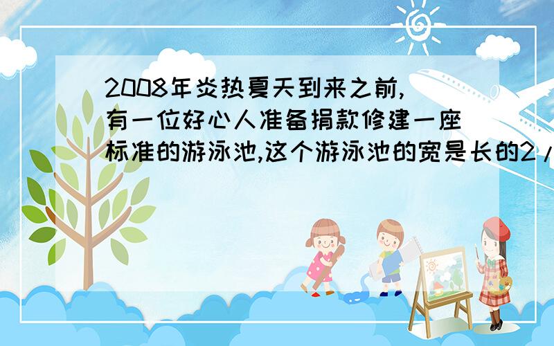 2008年炎热夏天到来之前,有一位好心人准备捐款修建一座标准的游泳池,这个游泳池的宽是长的2/3,深是2米.1.这个游泳池的占地面积是多少平方米?2.挖成这个游泳池共挖土多少立方米 3.在池的