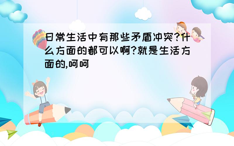 日常生活中有那些矛盾冲突?什么方面的都可以啊?就是生活方面的,呵呵