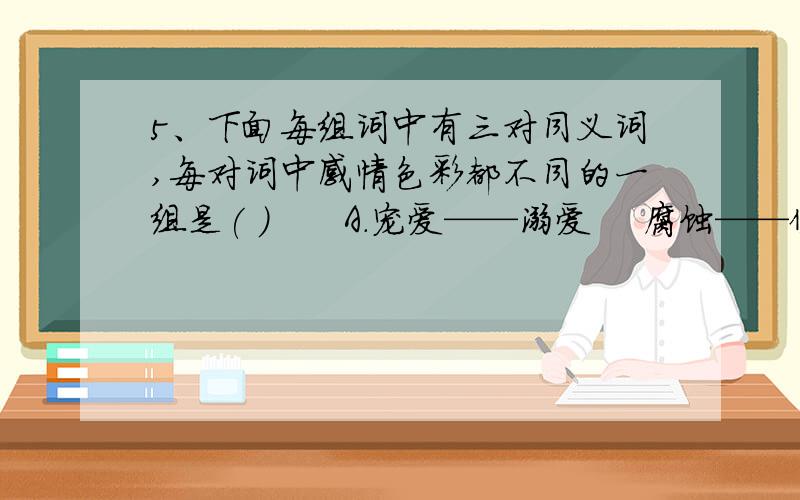 5、下面每组词中有三对同义词,每对词中感情色彩都不同的一组是( )　　A.宠爱——溺爱　 腐蚀——侵蚀 　理想——幻想　　B.熟悉——熟练 　严厉——严峻 　成绩——成就　　C.顽强——