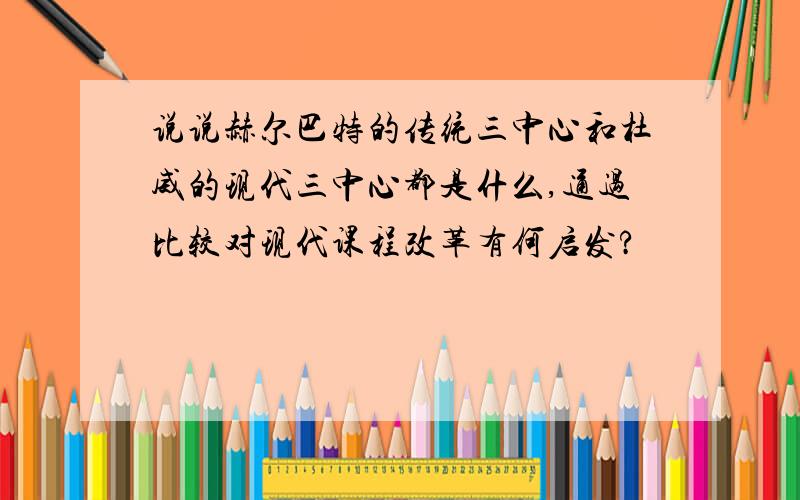 说说赫尔巴特的传统三中心和杜威的现代三中心都是什么,通过比较对现代课程改革有何启发?