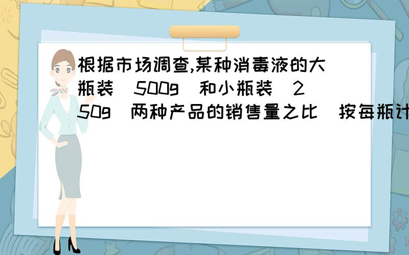 根据市场调查,某种消毒液的大瓶装（500g）和小瓶装（250g）两种产品的销售量之比（按每瓶计算）为2：5.某厂每天生产这种消毒液22.5吨,这些消毒液应该分装大,小瓶装各多少瓶?（列方程解应