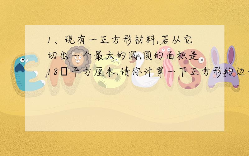 1、现有一正方形材料,若从它切出一个最大的圆,圆的面积是18π平方厘米.请你计算一下正方形的边长2、若代数式√4—x2 为二次根式,且X为自然数,那么x的值共有几个?